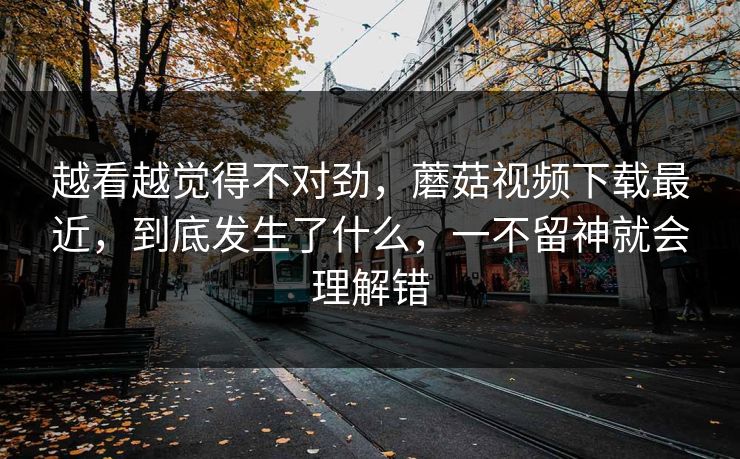 越看越觉得不对劲，蘑菇视频下载最近，到底发生了什么，一不留神就会理解错