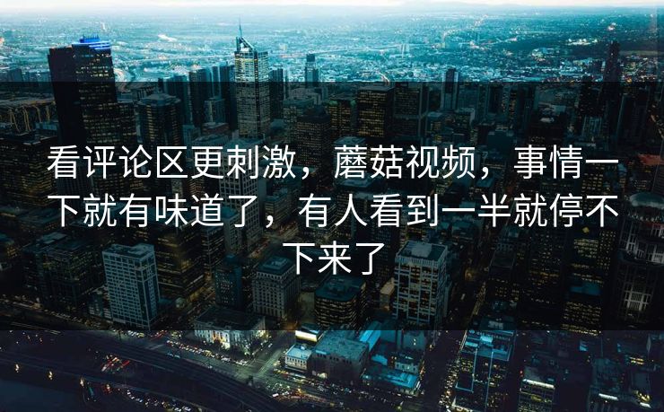 看评论区更刺激，蘑菇视频，事情一下就有味道了，有人看到一半就停不下来了