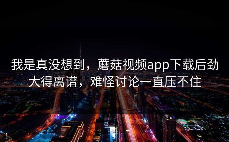 我是真没想到，蘑菇视频app下载后劲大得离谱，难怪讨论一直压不住