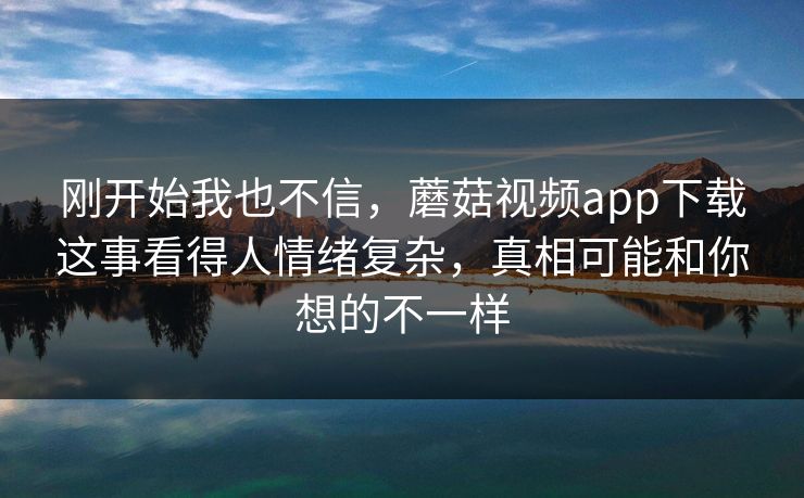刚开始我也不信，蘑菇视频app下载这事看得人情绪复杂，真相可能和你想的不一样