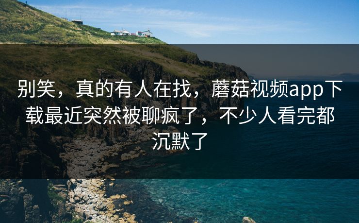 别笑，真的有人在找，蘑菇视频app下载最近突然被聊疯了，不少人看完都沉默了