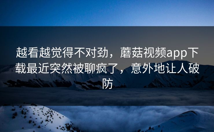 越看越觉得不对劲，蘑菇视频app下载最近突然被聊疯了，意外地让人破防