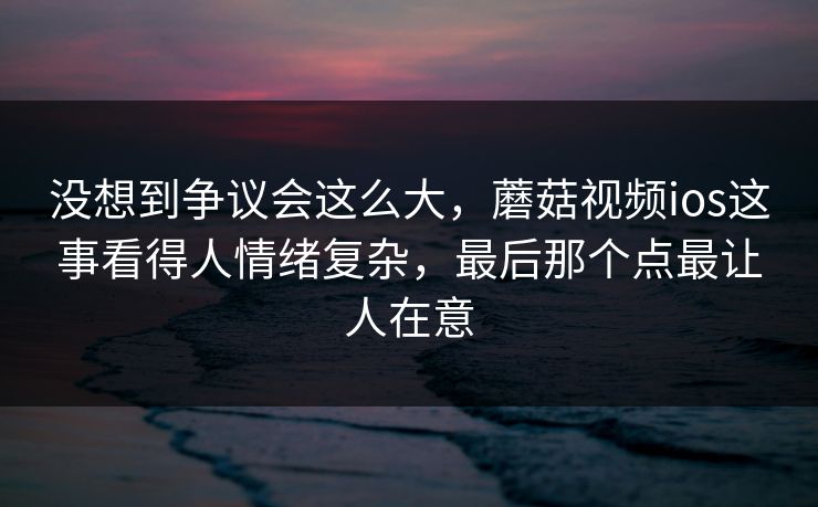 没想到争议会这么大,蘑菇视频ios这事看得人情绪复杂,最后那个点最让人在意 没想到争议会这么大,蘑菇视频ios这事看得人情绪复杂,最后那个点最让人在意