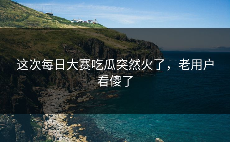 这次每日大赛吃瓜突然火了，老用户看傻了