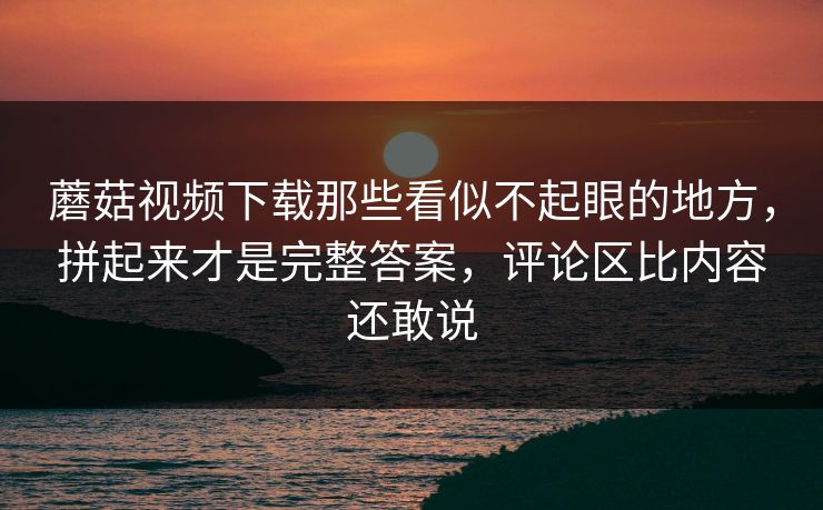 蘑菇视频下载那些看似不起眼的地方，拼起来才是完整答案，评论区比内容还敢说