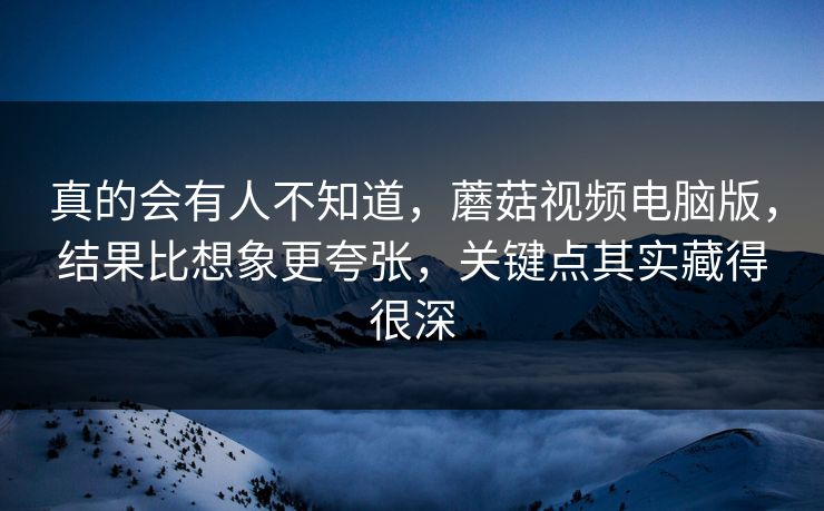 真的会有人不知道，蘑菇视频电脑版，结果比想象更夸张，关键点其实藏得很深