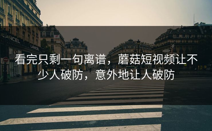 看完只剩一句离谱，蘑菇短视频让不少人破防，意外地让人破防