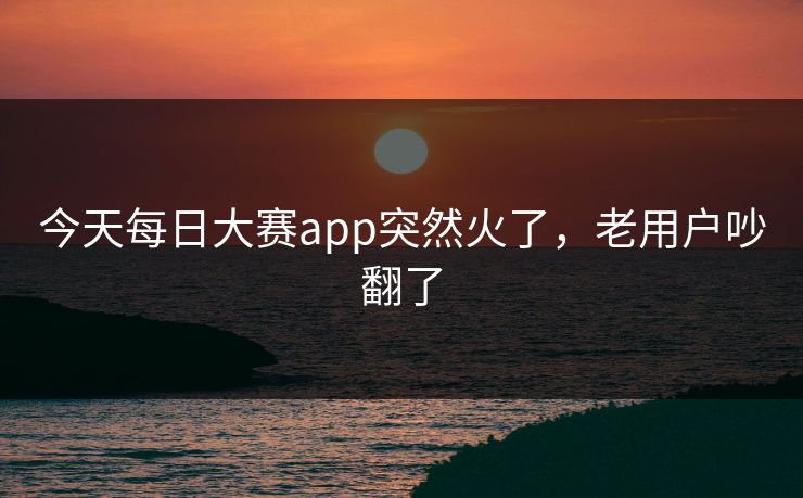 今天每日大赛app突然火了,老用户吵翻了 今天每日大赛app突然火了,老用户吵翻了