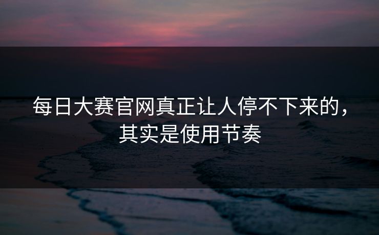 每日大赛官网真正让人停不下来的,其实是使用节奏 每日大赛官网真正让人停不下来的,其实是使用节奏