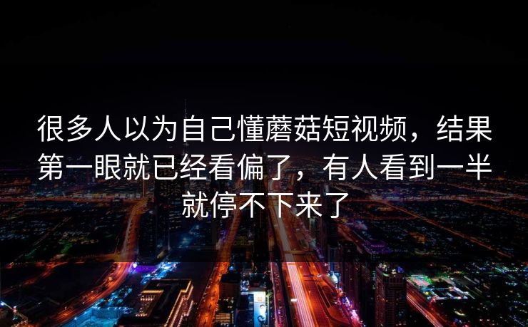 很多人以为自己懂蘑菇短视频，结果第一眼就已经看偏了，有人看到一半就停不下来了