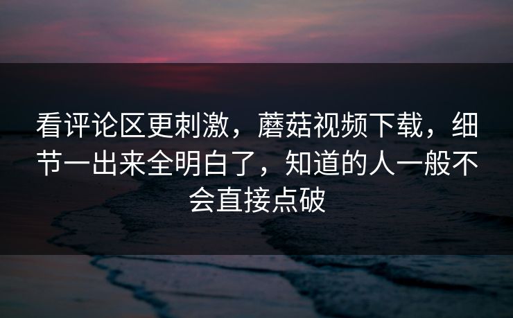 看评论区更刺激，蘑菇视频下载，细节一出来全明白了，知道的人一般不会直接点破