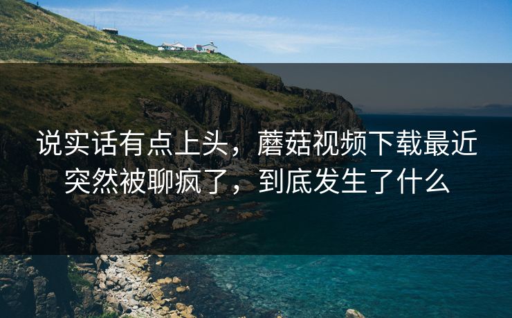 说实话有点上头,蘑菇视频下载最近突然被聊疯了,到底发生了什么 说实话有点上头,蘑菇视频下载最近突然被聊疯了,到底发生了什么