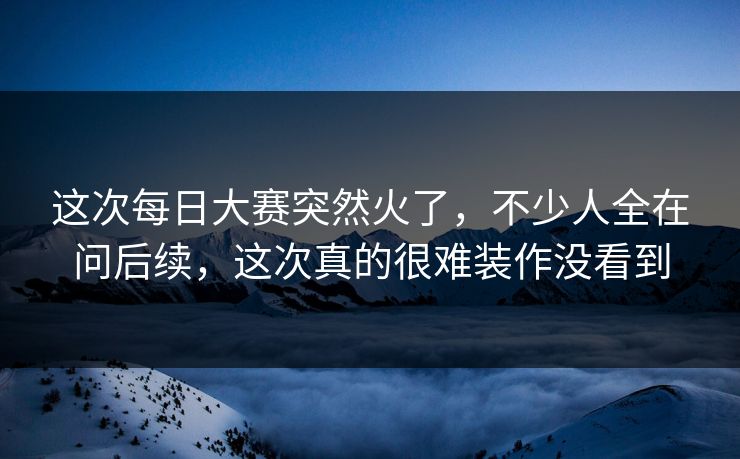 这次每日大赛突然火了，不少人全在问后续，这次真的很难装作没看到