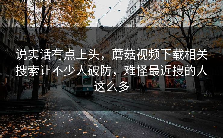 说实话有点上头,蘑菇视频下载相关搜索让不少人破防,难怪最近搜的人这么多 说实话有点上头,蘑菇视频下载相关搜索让不少人破防,难怪最近搜的人这么多