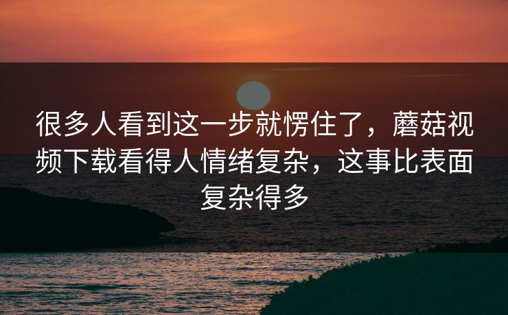 很多人看到这一步就愣住了,蘑菇视频下载看得人情绪复杂,这事比表面复杂得多 很多人看到这一步就愣住了,蘑菇视频下载看得人情绪复杂,这事比表面复杂得多