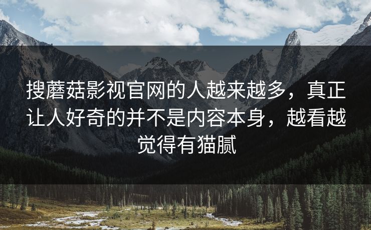 搜蘑菇影视官网的人越来越多，真正让人好奇的并不是内容本身，越看越觉得有猫腻