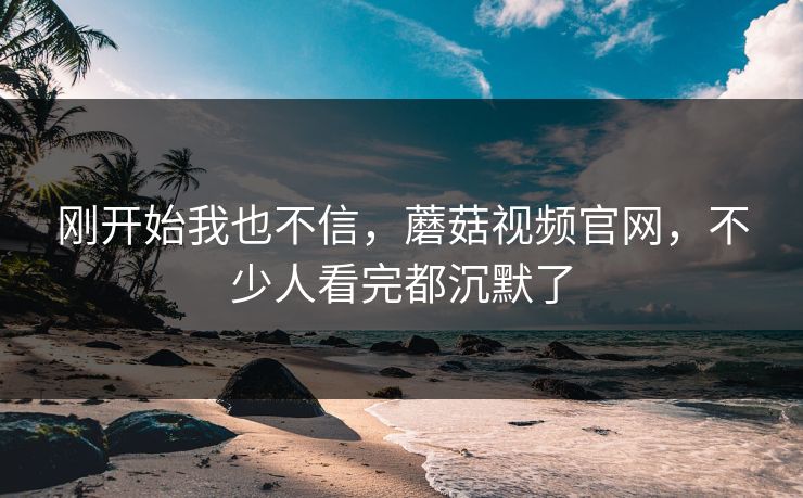 刚开始我也不信,蘑菇视频官网,不少人看完都沉默了 刚开始我也不信,蘑菇视频官网,不少人看完都沉默了