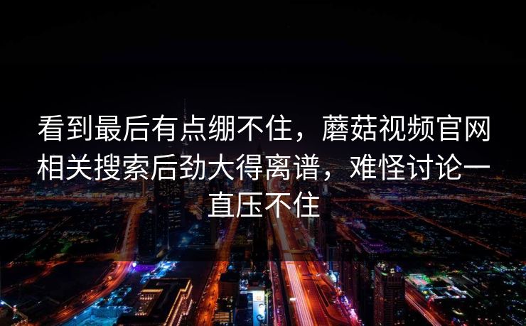 看到最后有点绷不住，蘑菇视频官网相关搜索后劲大得离谱，难怪讨论一直压不住