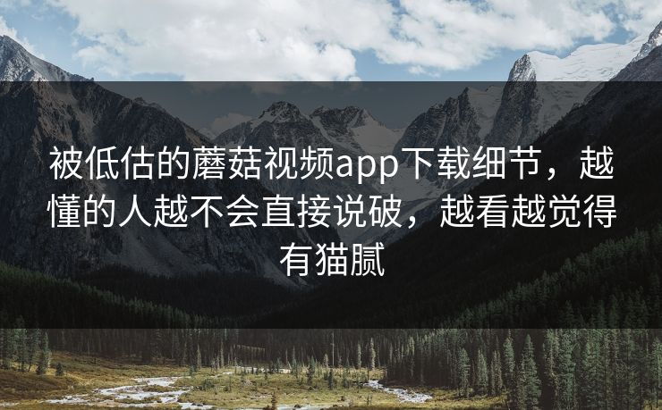 被低估的蘑菇视频app下载细节，越懂的人越不会直接说破，越看越觉得有猫腻