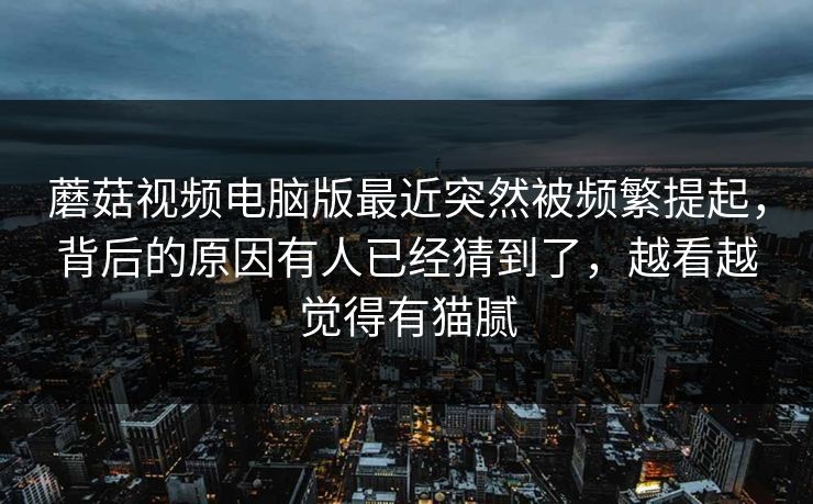蘑菇视频电脑版最近突然被频繁提起,背后的原因有人已经猜到了,越看越觉得有猫腻 蘑菇视频电脑版最近突然被频繁提起,背后的原因有人已经猜到了,越看越觉得有猫腻
