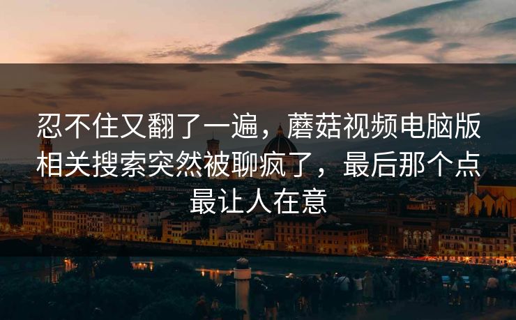 忍不住又翻了一遍,蘑菇视频电脑版相关搜索突然被聊疯了,最后那个点最让人在意 忍不住又翻了一遍,蘑菇视频电脑版相关搜索突然被聊疯了,最后那个点最让人在意