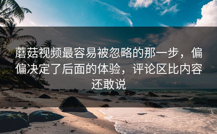 蘑菇视频最容易被忽略的那一步,偏偏决定了后面的体验,评论区比内容还敢说 蘑菇视频最容易被忽略的那一步,偏偏决定了后面的体验,评论区比内容还敢说