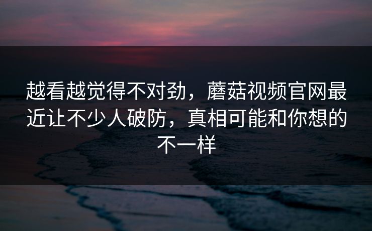 越看越觉得不对劲，蘑菇视频官网最近让不少人破防，真相可能和你想的不一样
