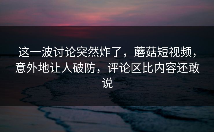 这一波讨论突然炸了,蘑菇短视频,意外地让人破防,评论区比内容还敢说 这一波讨论突然炸了,蘑菇短视频,意外地让人破防,评论区比内容还敢说