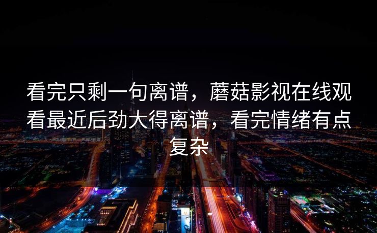 看完只剩一句离谱，蘑菇影视在线观看最近后劲大得离谱，看完情绪有点复杂