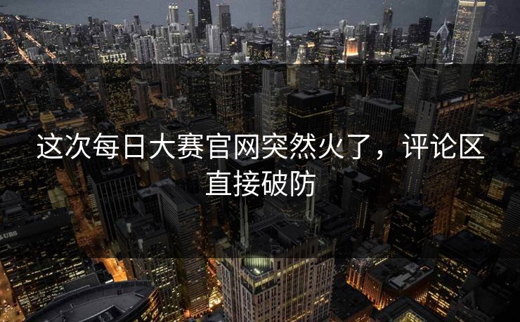 这次每日大赛官网突然火了,评论区直接破防 这次每日大赛官网突然火了,评论区直接破防