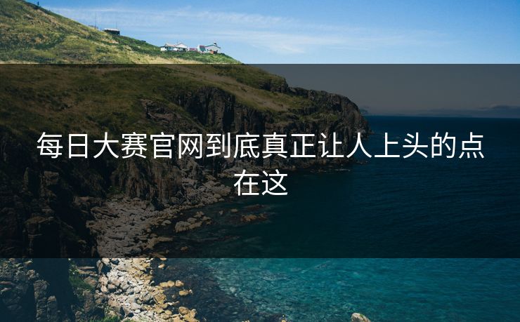 每日大赛官网到底真正让人上头的点在这