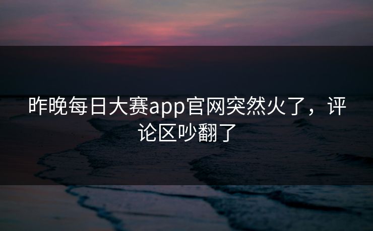 昨晚每日大赛app官网突然火了，评论区吵翻了