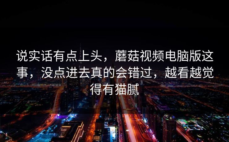 说实话有点上头,蘑菇视频电脑版这事,没点进去真的会错过,越看越觉得有猫腻 说实话有点上头,蘑菇视频电脑版这事,没点进去真的会错过,越看越觉得有猫腻
