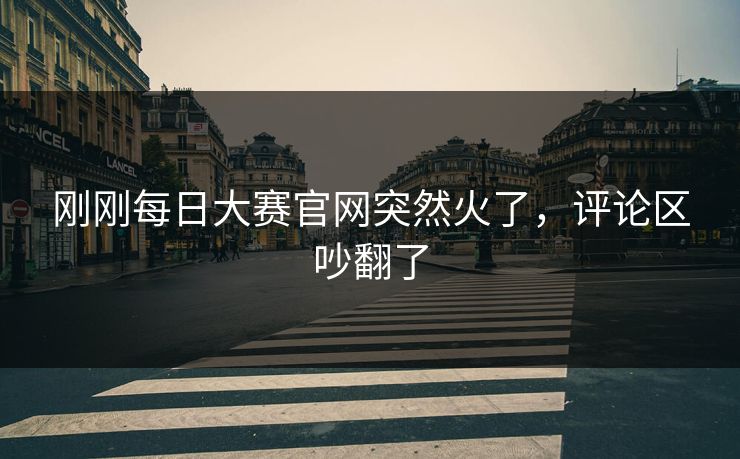刚刚每日大赛官网突然火了,评论区吵翻了 刚刚每日大赛官网突然火了,评论区吵翻了