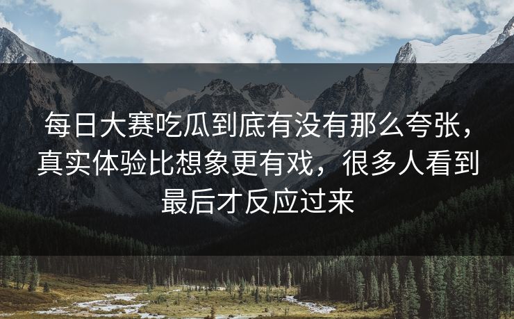 每日大赛吃瓜到底有没有那么夸张，真实体验比想象更有戏，很多人看到最后才反应过来
