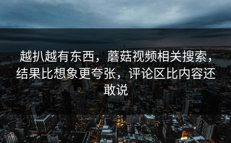 越扒越有东西,蘑菇视频相关搜索,结果比想象更夸张,评论区比内容还敢说 越扒越有东西,蘑菇视频相关搜索,结果比想象更夸张,评论区比内容还敢说