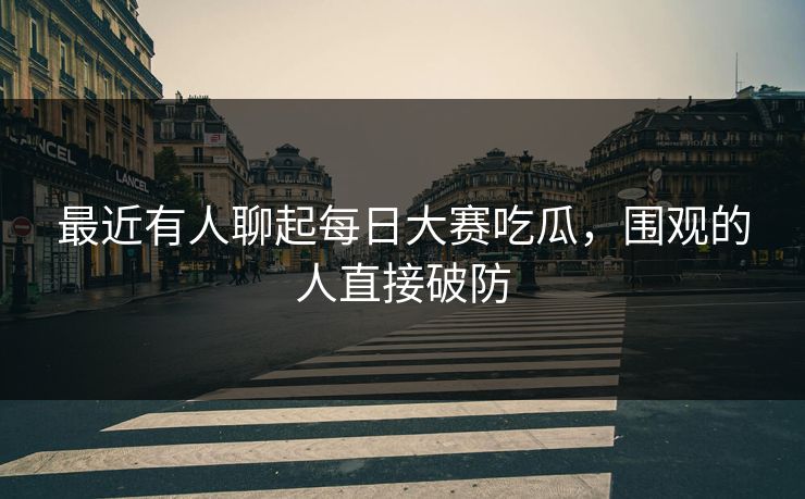 最近有人聊起每日大赛吃瓜，围观的人直接破防