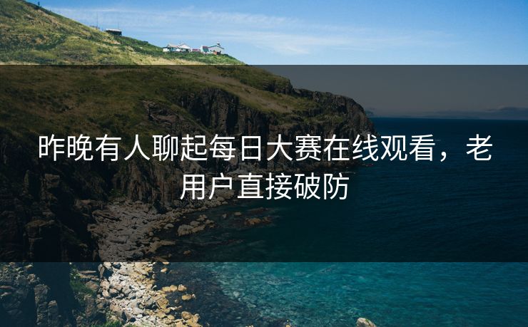 昨晚有人聊起每日大赛在线观看,老用户直接破防 昨晚有人聊起每日大赛在线观看,老用户直接破防
