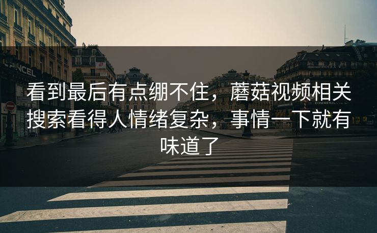 看到最后有点绷不住,蘑菇视频相关搜索看得人情绪复杂,事情一下就有味道了 看到最后有点绷不住,蘑菇视频相关搜索看得人情绪复杂,事情一下就有味道了