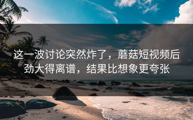 这一波讨论突然炸了，蘑菇短视频后劲大得离谱，结果比想象更夸张