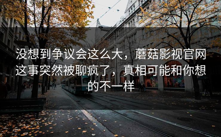 没想到争议会这么大，蘑菇影视官网这事突然被聊疯了，真相可能和你想的不一样