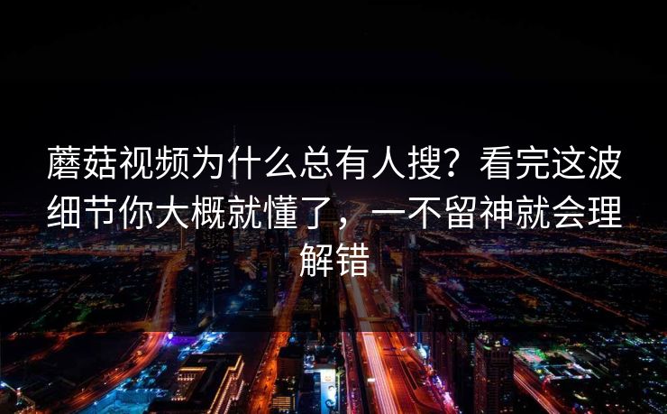 蘑菇视频为什么总有人搜?看完这波细节你大概就懂了,一不留神就会理解错 蘑菇视频为什么总有人搜?看完这波细节你大概就懂了,一不留神就会理解错