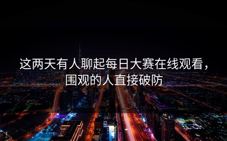 这两天有人聊起每日大赛在线观看,围观的人直接破防 这两天有人聊起每日大赛在线观看,围观的人直接破防